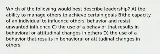 Which of the following would best describe leadership? A) the ability to manage others to achieve certain goals B)the capacity of an individual to influence others' behavior and resist unwanted influence C) the use of a behavior that results in behavioral or attitudinal changes in others D) the use of a behavior that results in behavioral or attitudinal changes in others