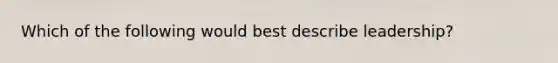 Which of the following would best describe leadership?