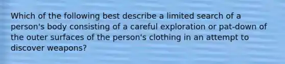 Which of the following best describe a limited search of a person's body consisting of a careful exploration or pat-down of the outer surfaces of the person's clothing in an attempt to discover weapons?