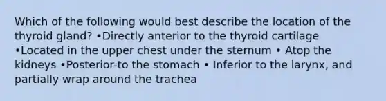 Which of the following would best describe the location of the thyroid gland? •Directly anterior to the thyroid cartilage •Located in the upper chest under the sternum • Atop the kidneys •Posterior-to the stomach • Inferior to the larynx, and partially wrap around the trachea