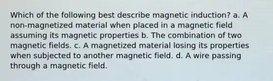 Which of the following best describe magnetic induction? a. A non-magnetized material when placed in a magnetic field assuming its magnetic properties b. The combination of two magnetic fields. c. A magnetized material losing its properties when subjected to another magnetic field. d. A wire passing through a magnetic field.