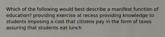 Which of the following would best describe a manifest function of education? providing exercise at recess providing knowledge to students imposing a cost that citizens pay in the form of taxes assuring that students eat lunch