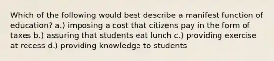 Which of the following would best describe a manifest function of education? a.) imposing a cost that citizens pay in the form of taxes b.) assuring that students eat lunch c.) providing exercise at recess d.) providing knowledge to students