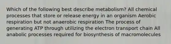 Which of the following best describe metabolism? All chemical processes that store or release energy in an organism Aerobic respiration but not anaerobic respiration The process of generating ATP through utilizing the electron transport chain All anabolic processes required for biosynthesis of macromolecules