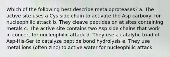 Which of the following best describe metaloproteases? a. The active site uses a Cys side chain to activate the Asp carboxyl for nucleophilic attack b. They cleave peptides on at sites containing metals c. The active site contains two Asp side chains that work in concert for nucleophilic attack d. They use a catalytic triad of Asp-His-Ser to catalyze peptide bond hydrolysis e. They use metal ions (often zinc) to active water for nucleophilic attack