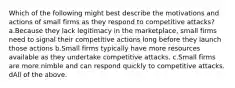 Which of the following might best describe the motivations and actions of small firms as they respond to competitive attacks? a.Because they lack legitimacy in the marketplace, small firms need to signal their competitive actions long before they launch those actions b.Small firms typically have more resources available as they undertake competitive attacks. c.Small firms are more nimble and can respond quickly to competitive attacks. dAll of the above.