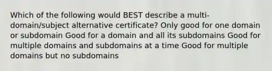 Which of the following would BEST describe a multi-domain/subject alternative certificate? Only good for one domain or subdomain Good for a domain and all its subdomains Good for multiple domains and subdomains at a time Good for multiple domains but no subdomains