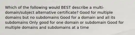 Which of the following would BEST describe a multi-domain/subject alternative certificate? Good for multiple domains but no subdomains Good for a domain and all its subdomains Only good for one domain or subdomain Good for multiple domains and subdomains at a time