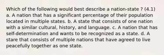 Which of the following would best describe a nation-state ? (4.1) a. A nation that has a significant percentage of their population located in multiple states. b. A state that consists of one nation with a similar cultural, history, and language. c. A nation that has self-determination and wants to be recognized as a state. d. A stare that consists of multiple nations that have agreed to live peacefully together as one state.