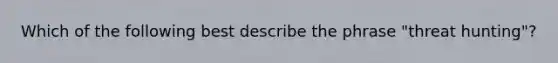 Which of the following best describe the phrase "threat hunting"?