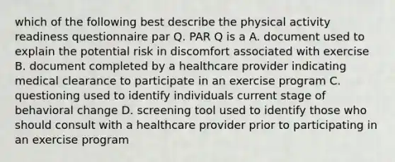 which of the following best describe the physical activity readiness questionnaire par Q. PAR Q is a A. document used to explain the potential risk in discomfort associated with exercise B. document completed by a healthcare provider indicating medical clearance to participate in an exercise program C. questioning used to identify individuals current stage of behavioral change D. screening tool used to identify those who should consult with a healthcare provider prior to participating in an exercise program