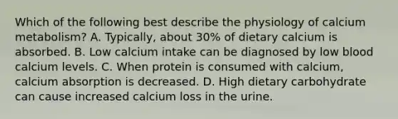 Which of the following best describe the physiology of calcium metabolism? A. Typically, about 30% of dietary calcium is absorbed. B. Low calcium intake can be diagnosed by low blood calcium levels. C. When protein is consumed with calcium, calcium absorption is decreased. D. High dietary carbohydrate can cause increased calcium loss in the urine.