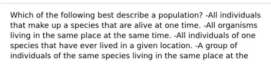 Which of the following best describe a population? -All individuals that make up a species that are alive at one time. -All organisms living in the same place at the same time. -All individuals of one species that have ever lived in a given location. -A group of individuals of the same species living in the same place at the