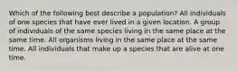 Which of the following best describe a population? All individuals of one species that have ever lived in a given location. A group of individuals of the same species living in the same place at the same time. All organisms living in the same place at the same time. All individuals that make up a species that are alive at one time.