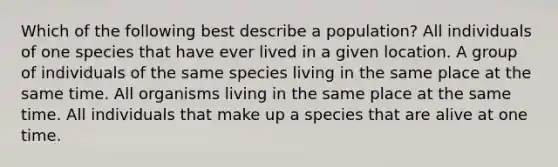 Which of the following best describe a population? All individuals of one species that have ever lived in a given location. A group of individuals of the same species living in the same place at the same time. All organisms living in the same place at the same time. All individuals that make up a species that are alive at one time.