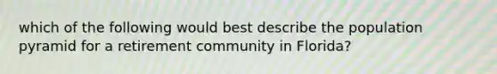 which of the following would best describe the population pyramid for a retirement community in Florida?