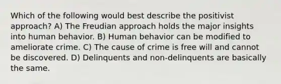 Which of the following would best describe the positivist approach? A) The Freudian approach holds the major insights into human behavior. B) Human behavior can be modified to ameliorate crime. C) The cause of crime is free will and cannot be discovered. D) Delinquents and non-delinquents are basically the same.