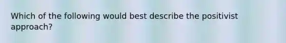 Which of the following would best describe the positivist approach?