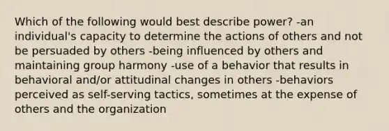 Which of the following would best describe power? -an individual's capacity to determine the actions of others and not be persuaded by others -being influenced by others and maintaining group harmony -use of a behavior that results in behavioral and/or attitudinal changes in others -behaviors perceived as self-serving tactics, sometimes at the expense of others and the organization