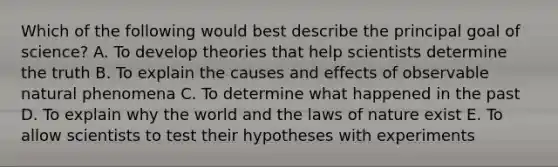 Which of the following would best describe the principal goal of science? A. To develop theories that help scientists determine the truth B. To explain the causes and effects of observable natural phenomena C. To determine what happened in the past D. To explain why the world and the laws of nature exist E. To allow scientists to test their hypotheses with experiments