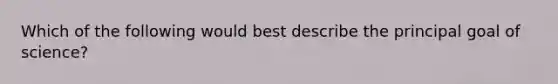 Which of the following would best describe the principal goal of science?