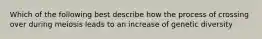 Which of the following best describe how the process of crossing over during meiosis leads to an increase of genetic diversity