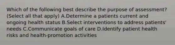 Which of the following best describe the purpose of assessment? (Select all that apply) A.Determine a patients current and ongoing health status B.Select interventions to address patients' needs C.Communicate goals of care D.Identify patient health risks and health-promotion activities