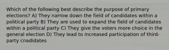 Which of the following best describe the purpose of primary elections? A) They narrow down the field of candidates within a political party B) They are used to expand the field of candidates within a political party C) They give the voters more choice in the general election D) They lead to increased participation of third-party cnadidates