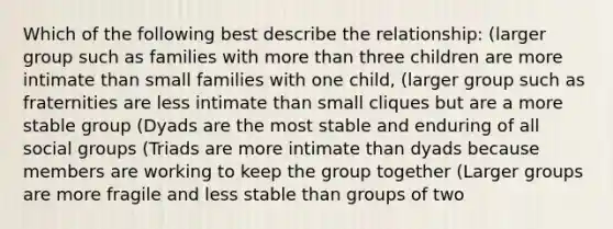 Which of the following best describe the relationship: (larger group such as families with more than three children are more intimate than small families with one child, (larger group such as fraternities are less intimate than small cliques but are a more stable group (Dyads are the most stable and enduring of all social groups (Triads are more intimate than dyads because members are working to keep the group together (Larger groups are more fragile and less stable than groups of two