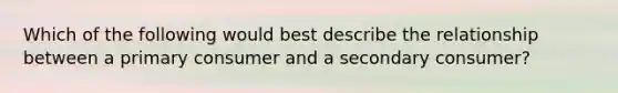 Which of the following would best describe the relationship between a primary consumer and a secondary consumer?