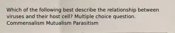 Which of the following best describe the relationship between viruses and their host cell? Multiple choice question. Commensalism Mutualism Parasitism