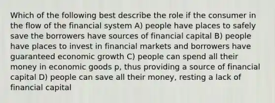 Which of the following best describe the role if the consumer in the flow of the financial system A) people have places to safely save the borrowers have sources of financial capital B) people have places to invest in financial markets and borrowers have guaranteed economic growth C) people can spend all their money in economic goods p, thus providing a source of financial capital D) people can save all their money, resting a lack of financial capital