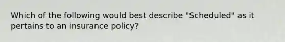 Which of the following would best describe "Scheduled" as it pertains to an insurance policy?