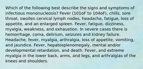 Which of the following best describe the signs and symptoms of infectious mononucleosis? Fever (101oF to 104oF), chills, sore throat, swollen cervical lymph nodes, headache, fatigue, loss of appetite, and an enlarged spleen. Fever, fatigue, dizziness, myalgia, weakness, and exhaustion. In severe cases there is hemorrhage, coma, delirium, seizures and kidney failure. Headache, fever, myalgia, arthralgia, loss of appetite, vomiting, and jaundice. Fever, hepatosplenomegaly, mental and/or developmental retardation, and death. Fever, and extreme myalgia in the lower back, arms, and legs, and arthralgias of the knees and shoulders.