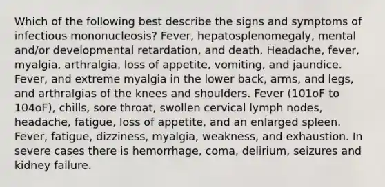 Which of the following best describe the signs and symptoms of infectious mononucleosis? Fever, hepatosplenomegaly, mental and/or developmental retardation, and death. Headache, fever, myalgia, arthralgia, loss of appetite, vomiting, and jaundice. Fever, and extreme myalgia in the lower back, arms, and legs, and arthralgias of the knees and shoulders. Fever (101oF to 104oF), chills, sore throat, swollen cervical lymph nodes, headache, fatigue, loss of appetite, and an enlarged spleen. Fever, fatigue, dizziness, myalgia, weakness, and exhaustion. In severe cases there is hemorrhage, coma, delirium, seizures and kidney failure.