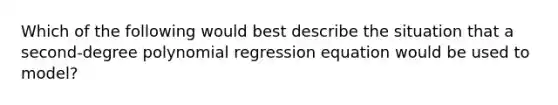 Which of the following would best describe the situation that a second-degree polynomial regression equation would be used to model?