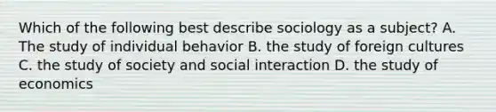 Which of the following best describe sociology as a subject? A. The study of individual behavior B. the study of foreign cultures C. the study of society and social interaction D. the study of economics