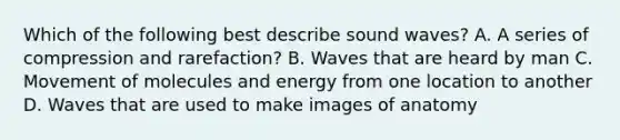 Which of the following best describe sound waves? A. A series of compression and rarefaction? B. Waves that are heard by man C. Movement of molecules and energy from one location to another D. Waves that are used to make images of anatomy