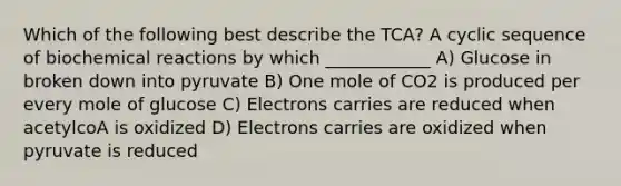 Which of the following best describe the TCA? A cyclic sequence of biochemical reactions by which ____________ A) Glucose in broken down into pyruvate B) One mole of CO2 is produced per every mole of glucose C) Electrons carries are reduced when acetylcoA is oxidized D) Electrons carries are oxidized when pyruvate is reduced