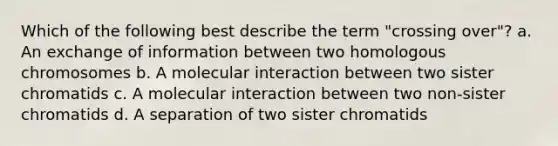 Which of the following best describe the term "crossing over"? a. An exchange of information between two homologous chromosomes b. A molecular interaction between two sister chromatids c. A molecular interaction between two non-sister chromatids d. A separation of two sister chromatids