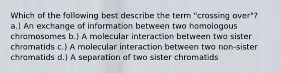 Which of the following best describe the term "crossing over"? a.) An exchange of information between two homologous chromosomes b.) A molecular interaction between two sister chromatids c.) A molecular interaction between two non-sister chromatids d.) A separation of two sister chromatids