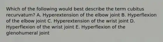 Which of the following would best describe the term cubitus recurvatum? A. Hyperextension of the elbow joint B. Hyperflexion of the elbow joint C. Hyperextension of the wrist joint D. Hyperflexion of the wrist joint E. Hyperflexion of the glenohumeral joint