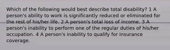 Which of the following would best describe total disability? 1 A person's ability to work is significantly reduced or eliminated for the rest of his/her life. 2 A person's total loss of income. 3 A person's inability to perform one of the regular duties of his/her occupation. 4 A person's inability to qualify for insurance coverage.