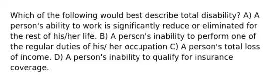 Which of the following would best describe total disability? A) A person's ability to work is significantly reduce or eliminated for the rest of his/her life. B) A person's inability to perform one of the regular duties of his/ her occupation C) A person's total loss of income. D) A person's inability to qualify for insurance coverage.