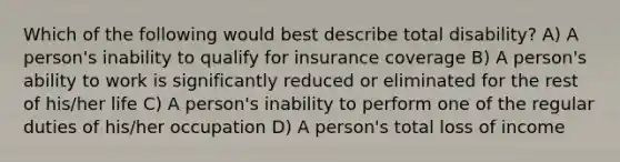 Which of the following would best describe total disability? A) A person's inability to qualify for insurance coverage B) A person's ability to work is significantly reduced or eliminated for the rest of his/her life C) A person's inability to perform one of the regular duties of his/her occupation D) A person's total loss of income