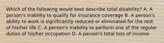 Which of the following would best describe total disability? A. A person's inability to qualify for insurance coverage B. A person's ability to work is significantly reduced or eliminated for the rest of his/her life C. A person's inability to perform one of the regular duties of his/her occupation D. A person's total loss of income