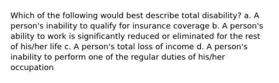 Which of the following would best describe total disability? a. A person's inability to qualify for insurance coverage b. A person's ability to work is significantly reduced or eliminated for the rest of his/her life c. A person's total loss of income d. A person's inability to perform one of the regular duties of his/her occupation