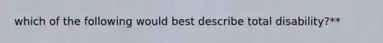 which of the following would best describe total disability?**