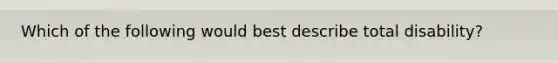 Which of the following would best describe total disability?