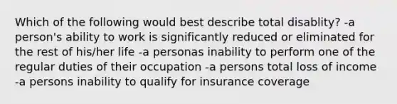 Which of the following would best describe total disablity? -a person's ability to work is significantly reduced or eliminated for the rest of his/her life -a personas inability to perform one of the regular duties of their occupation -a persons total loss of income -a persons inability to qualify for insurance coverage